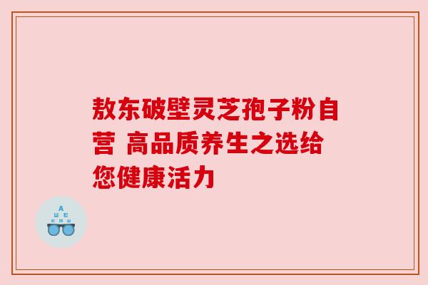 敖东破壁灵芝孢子粉自营 高品质养生之选给您健康活力