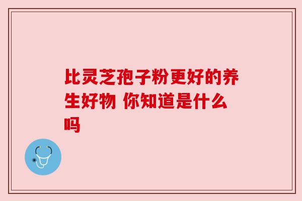 比灵芝孢子粉更好的养生好物 你知道是什么吗 比灵芝孢子粉更好的养生好物 你知道是什么吗