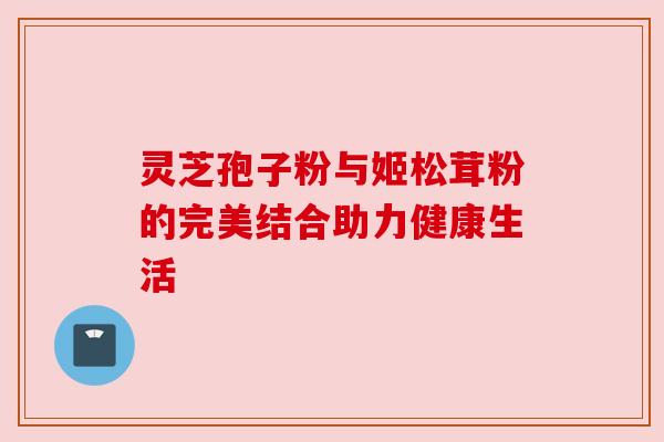 灵芝孢子粉与姬松茸粉的完美结合助力健康生活 灵芝孢子粉与姬松茸粉的完美结合助力健康生活