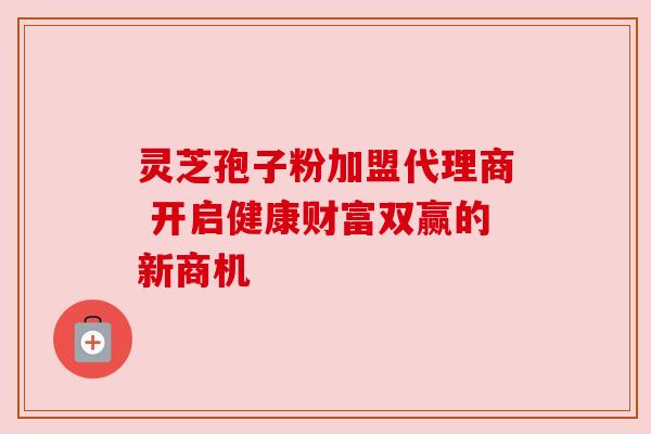 灵芝孢子粉加盟代理商 开启健康财富双赢的新商机 灵芝孢子粉加盟代理商 开启健康财富双赢的新商机