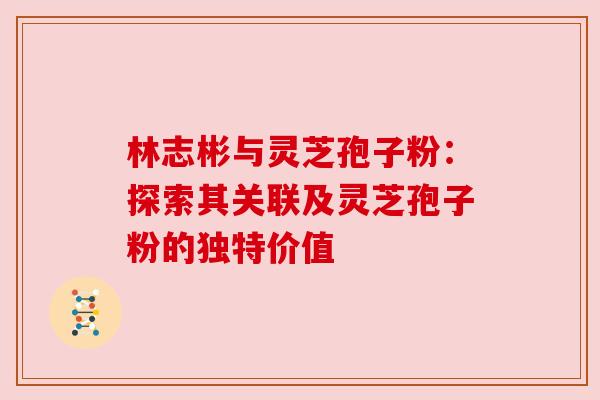 林志彬与灵芝孢子粉：探索其关联及灵芝孢子粉的独特价值