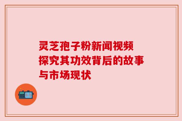 灵芝孢子粉新闻视频 探究其功效背后的故事与市场现状