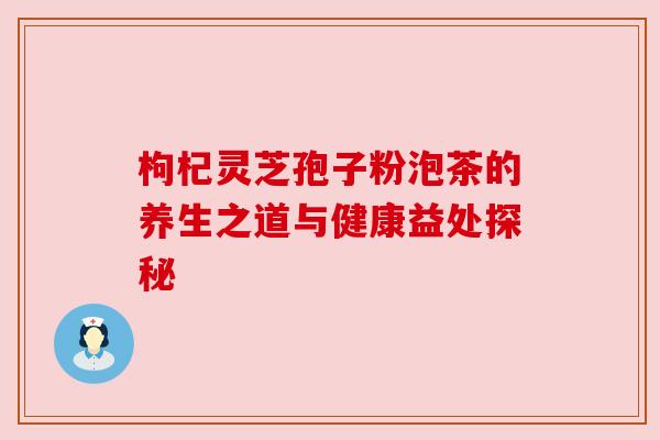 枸杞灵芝孢子粉泡茶的养生之道与健康益处探秘 枸杞灵芝孢子粉泡茶的养生之道与健康益处探秘