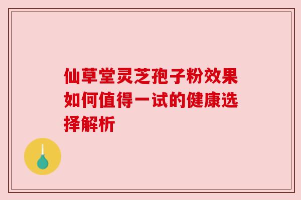 仙草堂灵芝孢子粉效果如何值得一试的健康选择解析