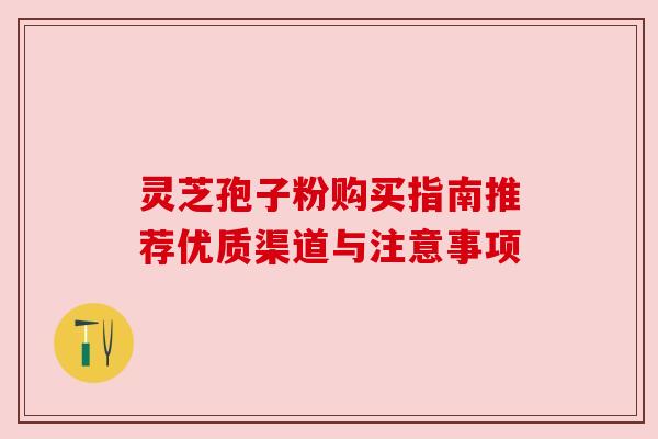 灵芝孢子粉购买指南推荐优质渠道与注意事项 灵芝孢子粉购买指南推荐优质渠道与注意事项