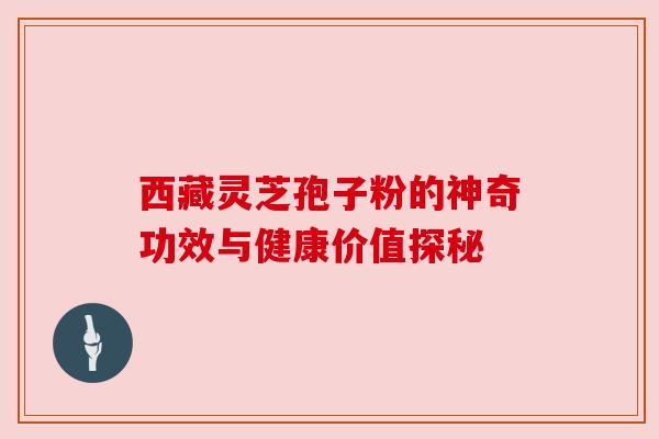 西藏灵芝孢子粉的神奇功效与健康价值探秘 西藏灵芝孢子粉的神奇功效与健康价值探秘