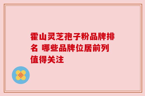 霍山灵芝孢子粉品牌排名 哪些品牌位居前列值得关注 霍山灵芝孢子粉品牌排名 哪些品牌位居前列值得关注