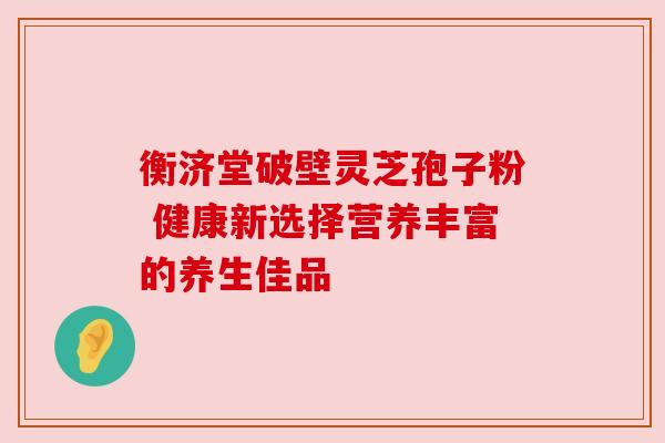 衡济堂破壁灵芝孢子粉 健康新选择营养丰富的养生佳品 衡济堂破壁灵芝孢子粉 健康新选择营养丰富的养生佳品