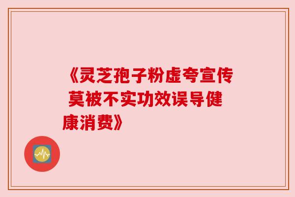 《灵芝孢子粉虚夸宣传 莫被不实功效误导健康消费》 《灵芝孢子粉虚夸宣传 莫被不实功效误导健康消费》