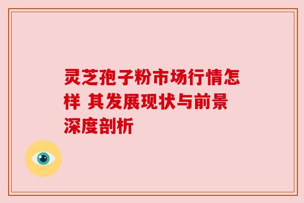 灵芝孢子粉市场行情怎样 其发展现状与前景深度剖析 灵芝孢子粉市场行情怎样 其发展现状与前景深度剖析