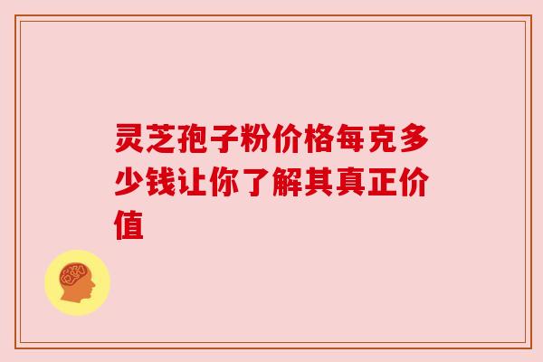 灵芝孢子粉价格每克多少钱让你了解其真正价值 灵芝孢子粉价格每克多少钱让你了解其真正价值
