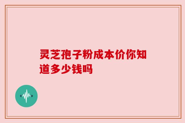 灵芝孢子粉成本价你知道多少钱吗