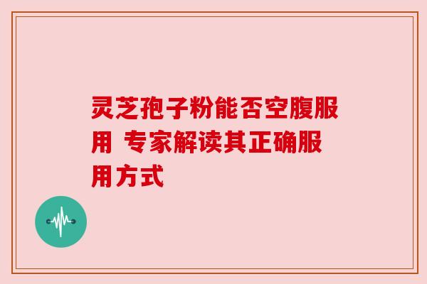 灵芝孢子粉能否空腹服用 专家解读其正确服用方式 灵芝孢子粉能否空腹服用 专家解读其正确服用方式