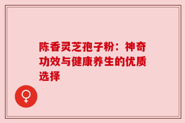 陈香灵芝孢子粉：神奇功效与健康养生的优质选择