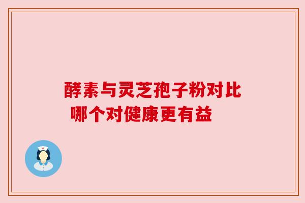 酵素与灵芝孢子粉对比 哪个对健康更有益 酵素与灵芝孢子粉对比 哪个对健康更有益