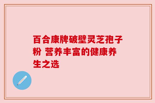 百合康牌破壁灵芝孢子粉 营养丰富的健康养生之选