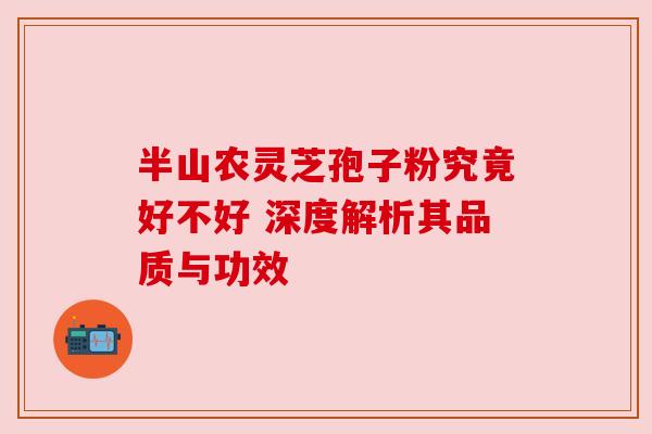 半山农灵芝孢子粉究竟好不好 深度解析其品质与功效