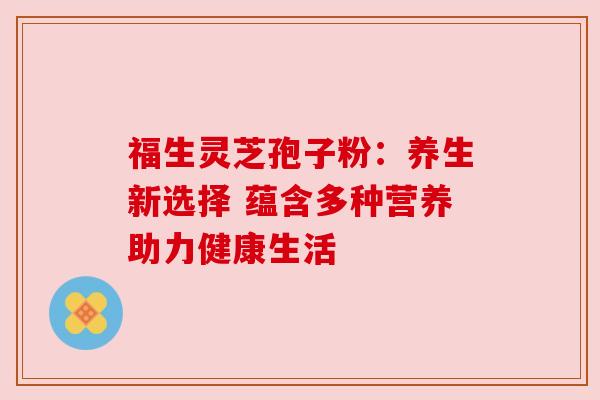 福生灵芝孢子粉:养生新选择 蕴含多种营养助力健康生活 福生灵芝孢子粉:养生新选择 蕴含多种营养助力健康生活