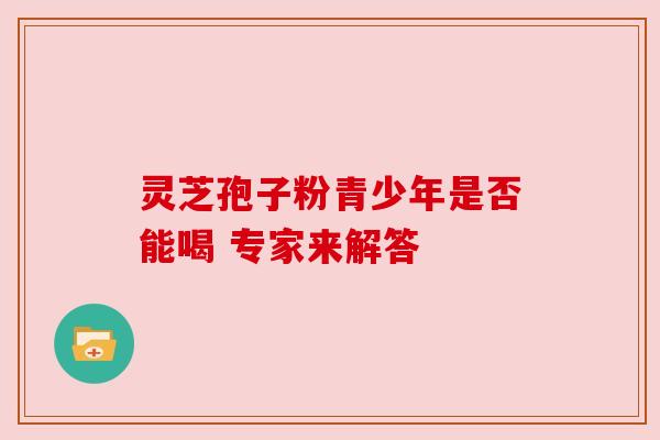 灵芝孢子粉青少年是否能喝 专家来解答 灵芝孢子粉青少年是否能喝 专家来解答