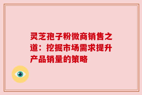 灵芝孢子粉微商销售之道:挖掘市场需求提升产品销量的策略 灵芝孢子粉微商销售之道:挖掘市场需求提升产品销量的策略