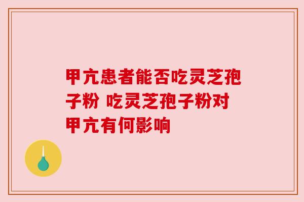 甲亢患者能否吃灵芝孢子粉 吃灵芝孢子粉对甲亢有何影响 甲亢患者能否吃灵芝孢子粉 吃灵芝孢子粉对甲亢有何影响