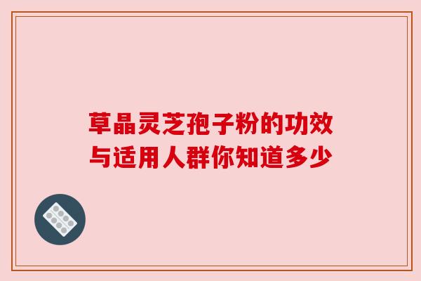 草晶灵芝孢子粉的功效与适用人群你知道多少 草晶灵芝孢子粉的功效与适用人群你知道多少