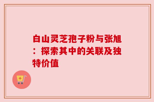 白山灵芝孢子粉与张旭:探索其中的关联及独特价值 白山灵芝孢子粉与张旭:探索其中的关联及独特价值