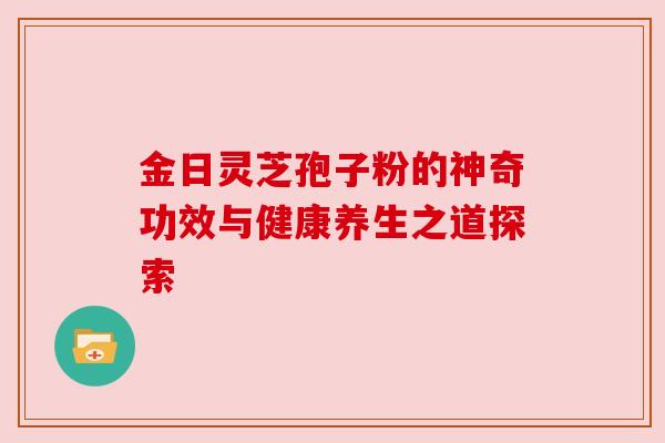 金日灵芝孢子粉的神奇功效与健康养生之道探索