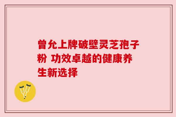 曾允上牌破壁灵芝孢子粉 功效卓越的健康养生新选择