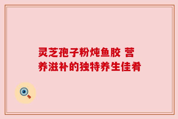 灵芝孢子粉炖鱼胶 营养滋补的独特养生佳肴