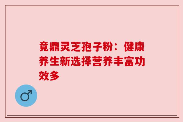 竟鼎灵芝孢子粉：健康养生新选择营养丰富功效多