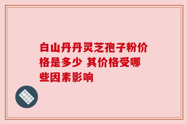 白山丹丹灵芝孢子粉价格是多少 其价格受哪些因素影响 白山丹丹灵芝孢子粉价格是多少 其价格受哪些因素影响