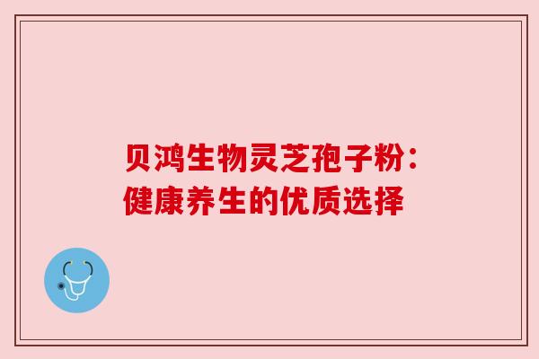 贝鸿生物灵芝孢子粉:健康养生的优质选择 贝鸿生物灵芝孢子粉:健康养生的优质选择