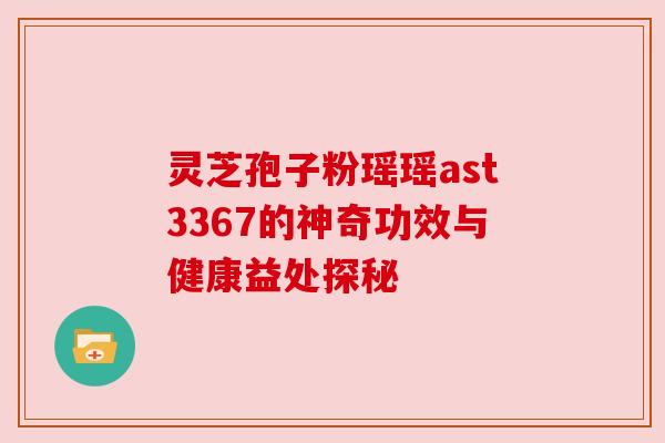 灵芝孢子粉瑶瑶ast3367的神奇功效与健康益处探秘 灵芝孢子粉瑶瑶ast3367的神奇功效与健康益处探秘