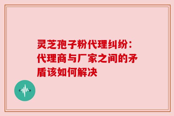 灵芝孢子粉代理纠纷:代理商与厂家之间的矛盾该如何解决 灵芝孢子粉代理纠纷:代理商与厂家之间的矛盾该如何解决