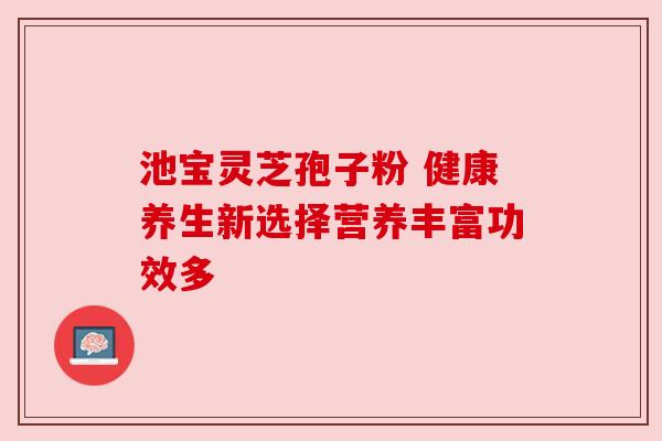 池宝灵芝孢子粉 健康养生新选择营养丰富功效多 池宝灵芝孢子粉 健康养生新选择营养丰富功效多