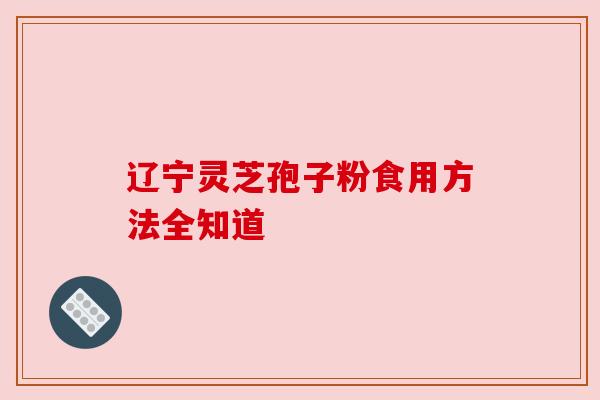 辽宁灵芝孢子粉食用方法全知道 辽宁灵芝孢子粉食用方法全知道