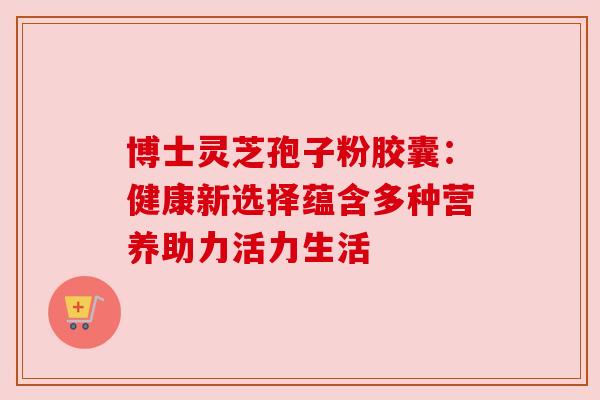 博士灵芝孢子粉胶囊:健康新选择蕴含多种营养助力活力生活 博士灵芝孢子粉胶囊:健康新选择蕴含多种营养助力活力生活