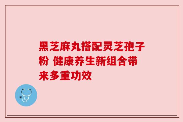 黑芝麻丸搭配灵芝孢子粉 健康养生新组合带来多重功效 黑芝麻丸搭配灵芝孢子粉 健康养生新组合带来多重功效