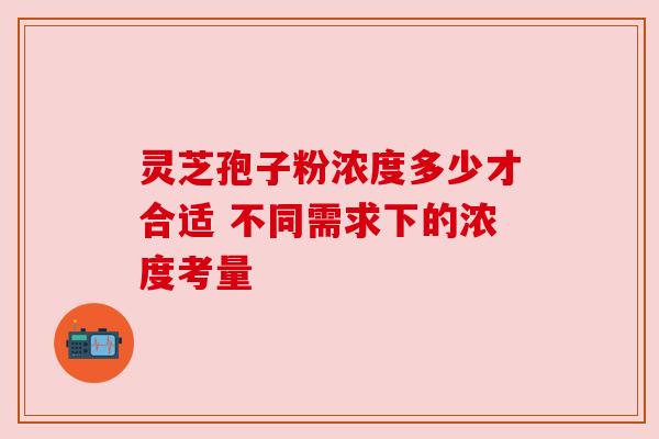 灵芝孢子粉浓度多少才合适 不同需求下的浓度考量 灵芝孢子粉浓度多少才合适 不同需求下的浓度考量