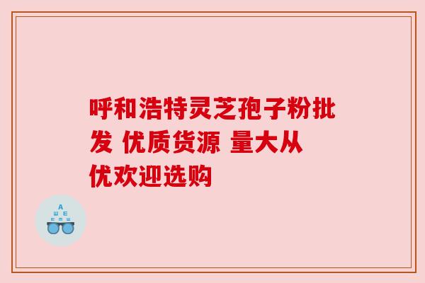 呼和浩特灵芝孢子粉批发 优质货源 量大从优欢迎选购 呼和浩特灵芝孢子粉批发 优质货源 量大从优欢迎选购