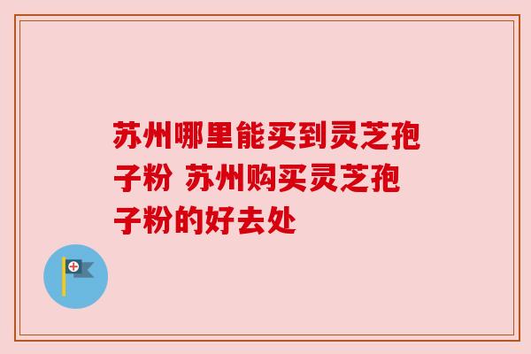苏州哪里能买到灵芝孢子粉 苏州购买灵芝孢子粉的好去处