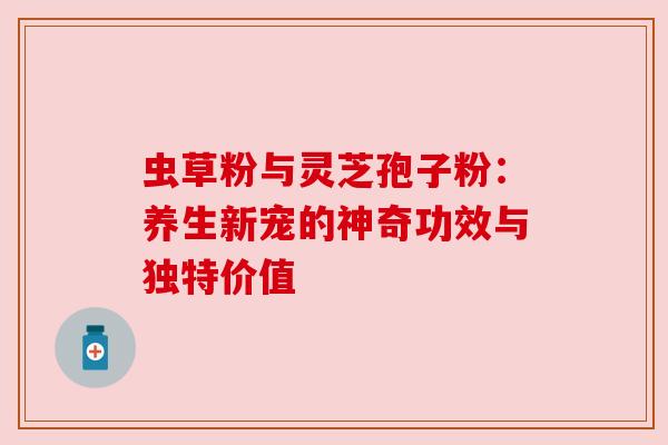 虫草粉与灵芝孢子粉：养生新宠的神奇功效与独特价值
