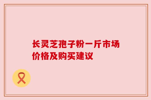 长灵芝孢子粉一斤市场价格及购买建议 长灵芝孢子粉一斤市场价格及购买建议