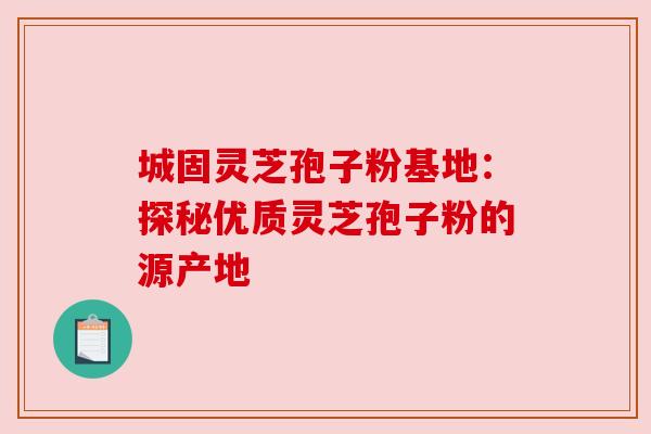 城固灵芝孢子粉基地：探秘优质灵芝孢子粉的源产地