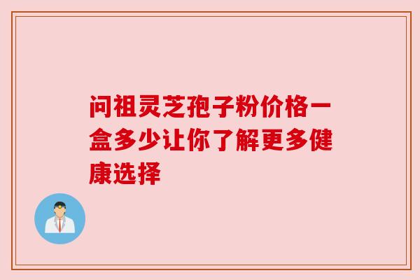 问祖灵芝孢子粉价格一盒多少让你了解更多健康选择 问祖灵芝孢子粉价格一盒多少让你了解更多健康选择