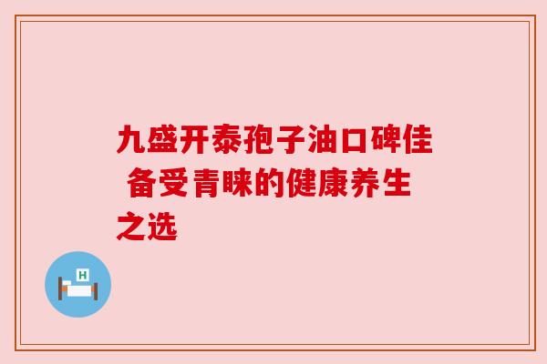 九盛开泰孢子油口碑佳 备受青睐的健康养生之选