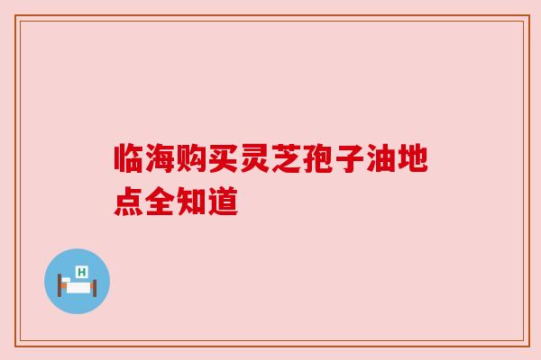 临海购买灵芝孢子油地点全知道 临海购买灵芝孢子油地点全知道