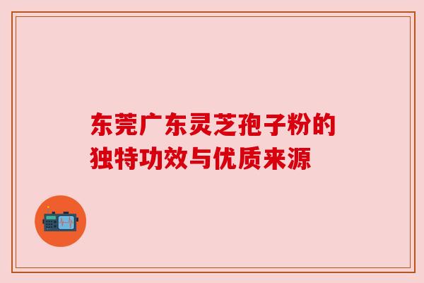 东莞广东灵芝孢子粉的独特功效与优质来源 东莞广东灵芝孢子粉的独特功效与优质来源