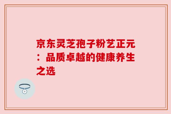 京东灵芝孢子粉艺正元：品质卓越的健康养生之选